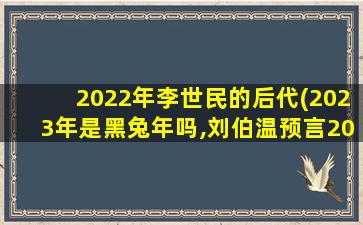 2022年李世民的后代(2023年是黑兔年吗,刘伯温预言2022 年大劫)